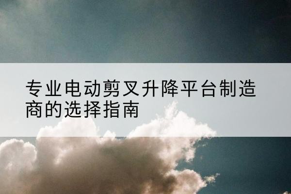 房山区电动剪叉升降平台厂家-专业电动剪叉升降平台制造商的选择指南