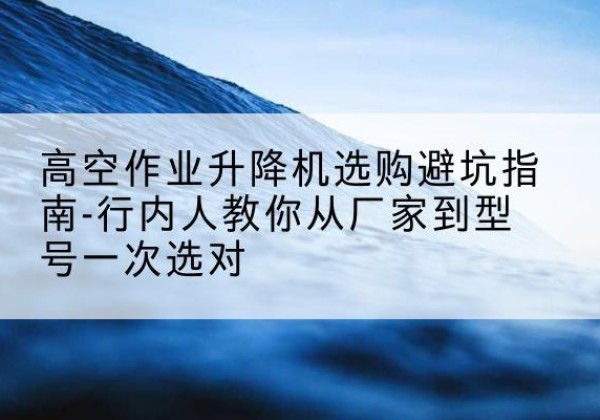 房山区升降平台厂家-高空作业升降机选购避坑指南-行内人教你从厂家到型号一次选对