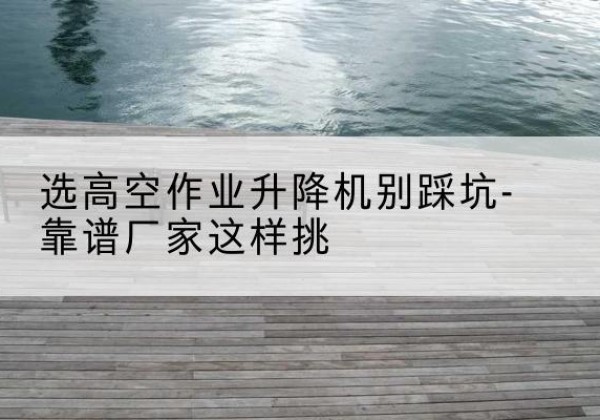 房山区剪叉式升降机厂家-选高空作业升降机别踩坑-靠谱厂家这样挑