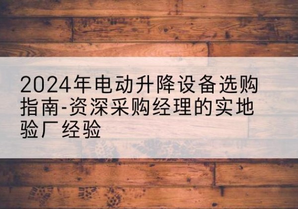 房山区电动剪叉升降平台厂家-2024年电动升降设备选购指南-资深采购经理的实地验厂经验