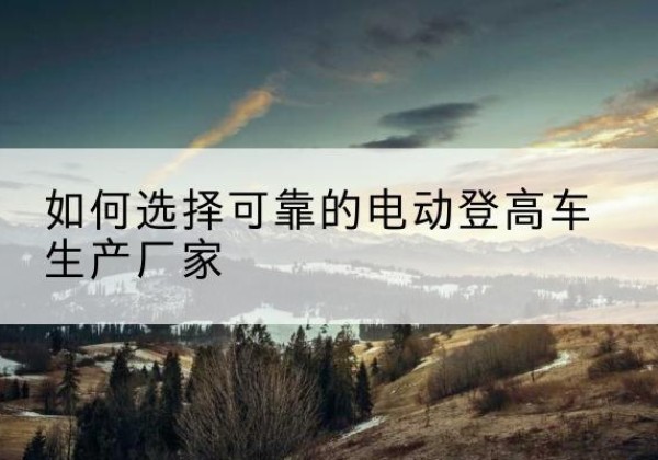 房山区电动登高车厂家-如何选择可靠的电动登高车生产厂家