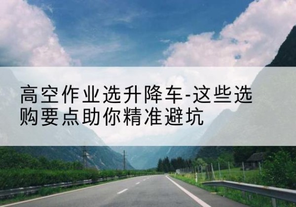 房山区升降车厂家-高空作业选升降车-这些选购要点助你*避坑