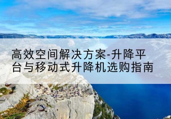 房山区升降平台厂家-*空间解决方案-升降平台与移动式升降机选购指南