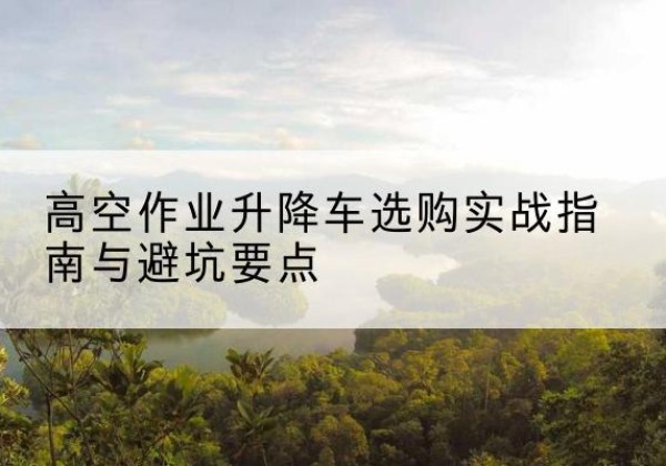 房山区升降车怎么选-高空作业升降车选购实战指南与避坑要点