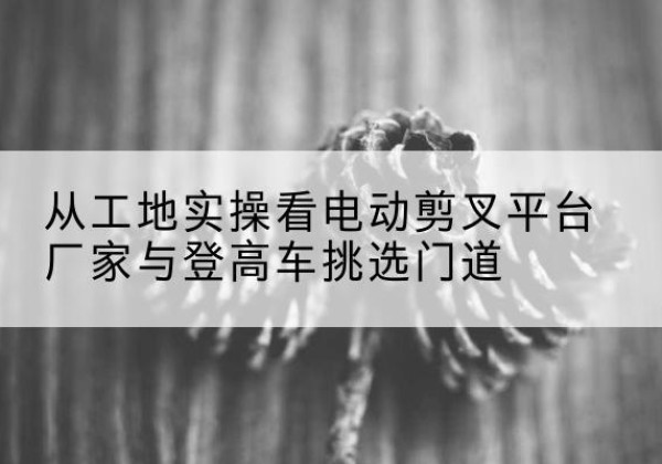 房山区电动剪叉升降平台厂家-从工地实操看电动剪叉平台厂家与登高车挑选门道