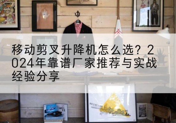 房山区升降平台厂家推荐-移动剪叉升降机怎么选？2024年靠谱厂家推荐与实战经验分享
