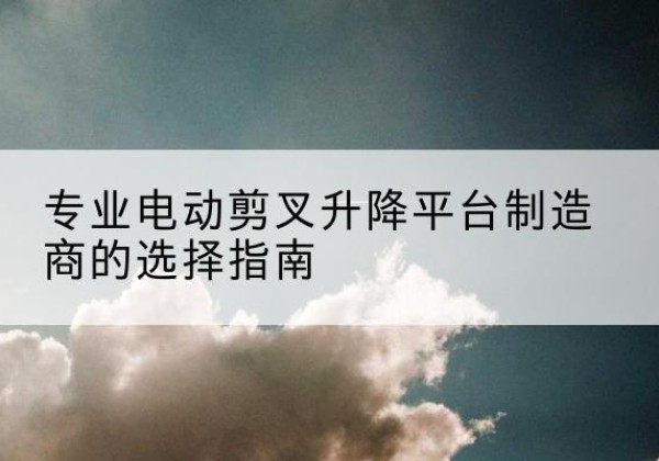 房山区电动剪叉升降平台厂家-专业电动剪叉升降平台制造商的选择指南