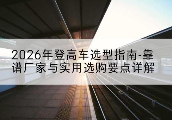 房山区登高车厂家推荐-2026年登高车选型指南-靠谱厂家与实用选购要点详解